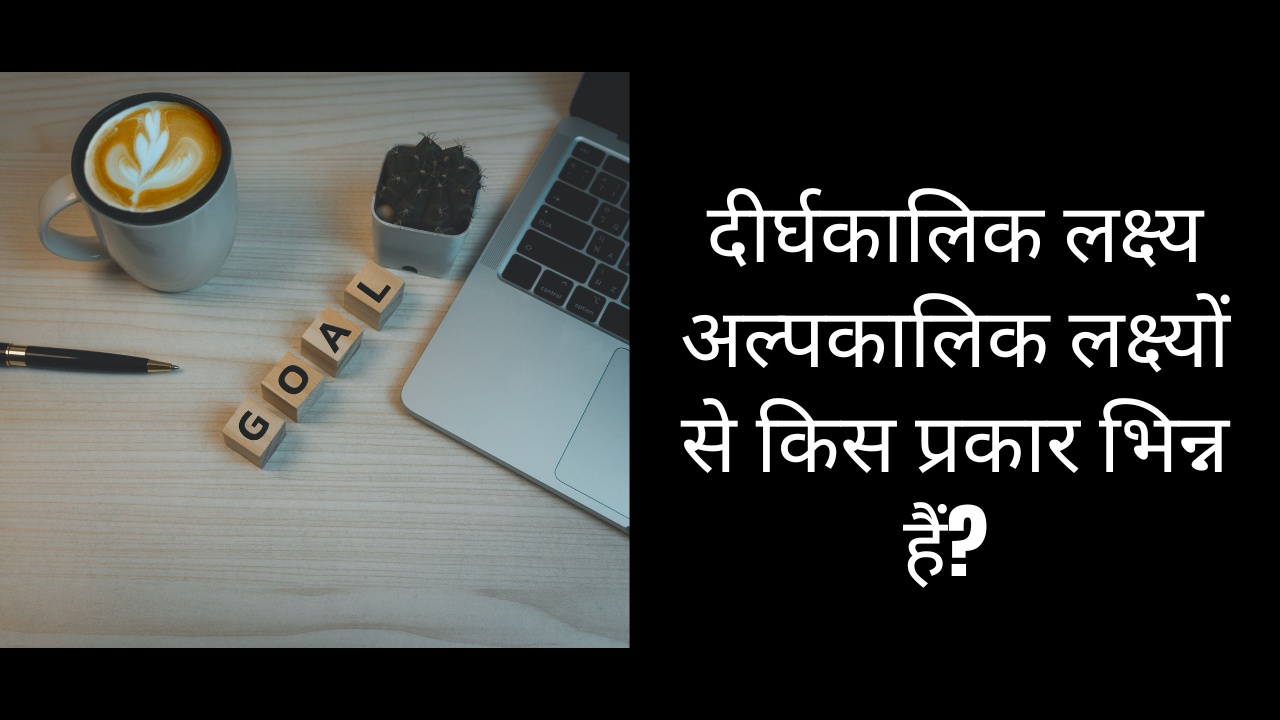दीर्घकालिक लक्ष्य अल्पकालिक लक्ष्यों से किस प्रकार भिन्न हैं?
