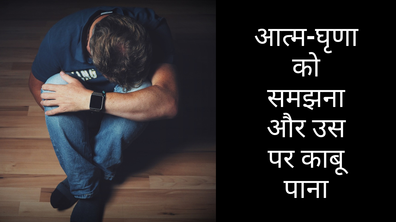 आत्म-घृणा को समझना और उस पर काबू पाना
